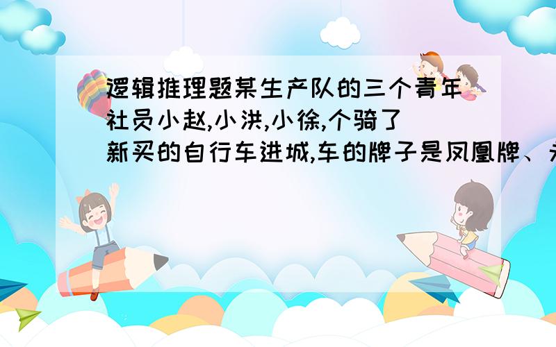 逻辑推理题某生产队的三个青年社员小赵,小洪,小徐,个骑了新买的自行车进城,车的牌子是凤凰牌、永久牌、飞鸽牌.路上遇到了小王,他们就把车子放在一起,同小王闲聊起来.当说到他们各自