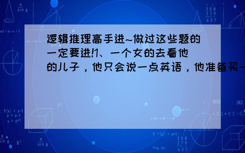 逻辑推理高手进~做过这些题的一定要进!1、一个女的去看他的儿子，他只会说一点英语，他准备买一只母鸡作为晚餐，最后，就说 鸡蛋的妈妈 公鸡的老婆 最后，别人总算明白了，他是聪明