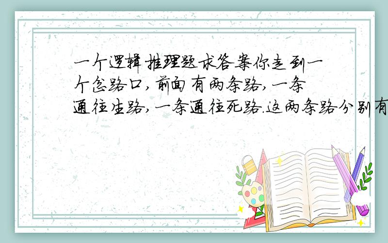 一个逻辑推理题求答案你走到一个岔路口,前面有两条路,一条通往生路,一条通往死路.这两条路分别有两个人看守,其中一个人是肯定会说慌的,而另一个人是肯定不会说慌的.而你只能问其中一