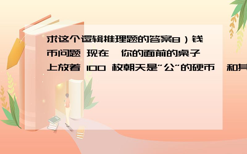 求这个逻辑推理题的答案8）钱币问题 现在,你的面前的桌子上放着 100 枚朝天是”公”的硬币,和其他不知道数量而且朝天是“花”的硬币,之后你的眼睛被蒙起来.（你是无法记得所有钱币的