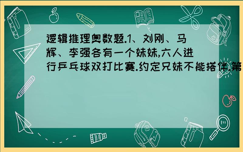 逻辑推理奥数题.1、刘刚、马辉、李强各有一个妹妹,六人进行乒乓球双打比赛.约定兄妹不能搭伴.第一轮：刘刚和小莉对李强和小英.第二轮：李强和小红战胜了刘刚和马辉的妹妹.李强的妹妹