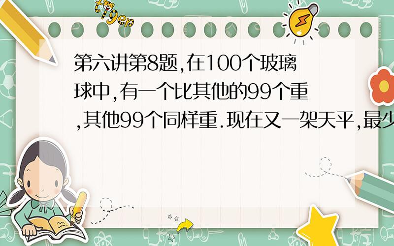 第六讲第8题,在100个玻璃球中,有一个比其他的99个重,其他99个同样重.现在又一架天平,最少称多少次,一定能把这个超重的球找出来