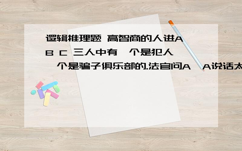 逻辑推理题 高智商的人进A B C 三人中有一个是犯人,一个是骗子俱乐部的.法官问A,A说话太小声法官没听到,叫B何C重复.B说“A说他不是犯人,所以我也不是犯人”.C说：“A说他是犯人,所以我不