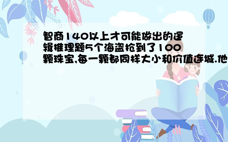 智商140以上才可能做出的逻辑推理题5个海盗抢到了100颗珠宝,每一颗都同样大小和价值连城.他们决定这么分配：首先,抽签决定自己的顺序号码（1、2、3、4、5）；第二步,由1号先提出分配方