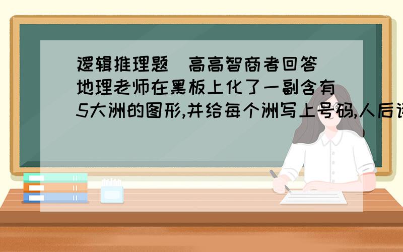 逻辑推理题（高高智商者回答）地理老师在黑板上化了一副含有5大洲的图形,并给每个洲写上号码,人后请5个学生每人任2个出来甲：3是欧洲,2是美洲乙：4是亚洲,2是大洋洲丙：1是亚洲,5是非