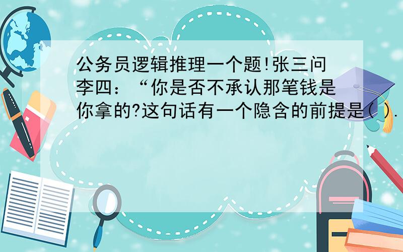 公务员逻辑推理一个题!张三问李四：“你是否不承认那笔钱是你拿的?这句话有一个隐含的前提是( ).　　A.李四从没拿那笔钱 　　B.那笔钱是李四拿的　　C.李四应该承认那笔钱是他拿的