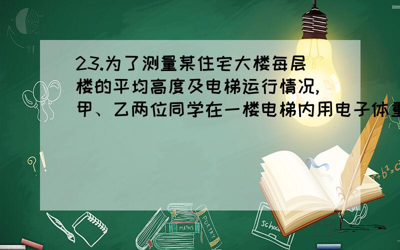 23.为了测量某住宅大楼每层楼的平均高度及电梯运行情况,甲、乙两位同学在一楼电梯内用电子体重计及秒表进行了以下实验,申同学站在体重计上,乙同学记录电梯从地面一楼到顶层全过程中,