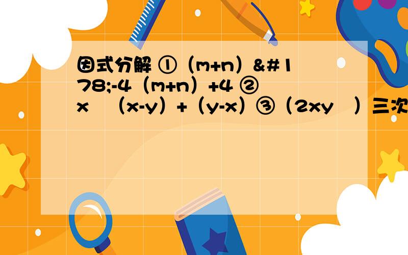 因式分解 ①（m+n）²-4（m+n）+4 ②x²（x-y）+（y-x）③（2xy²）三次方-（5xy²）·（-xy²）²④（a+3b）（a-2b）-（2a-b）²⑤已知：（x-2）^x²-4=1,求x的值⑥3x9^mx27^m=3^21,求（-