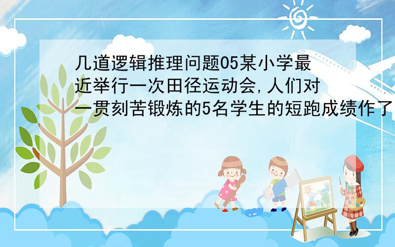 几道逻辑推理问题05某小学最近举行一次田径运动会,人们对一贯刻苦锻炼的5名学生的短跑成绩作了如下的估计：A说：“第二名是D,第三名是B”.B说：“第二名是C,第四名是E”.C说：“第一名