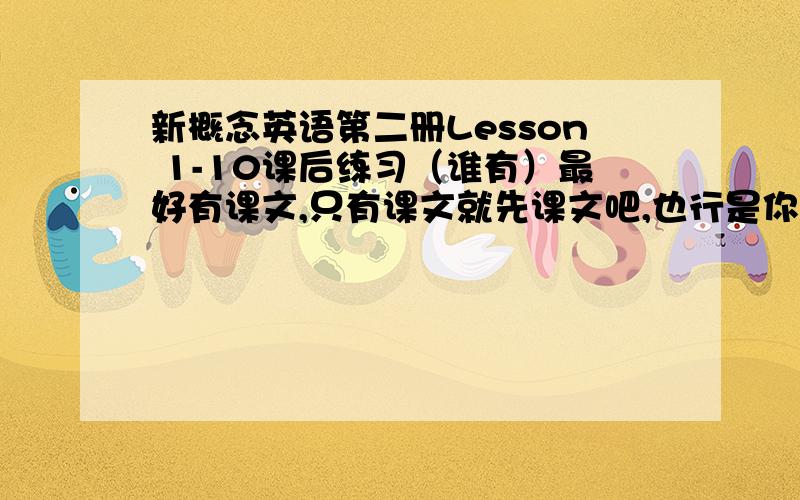 新概念英语第二册Lesson 1-10课后练习（谁有）最好有课文,只有课文就先课文吧,也行是你抠门好不好，这叫共享资源...