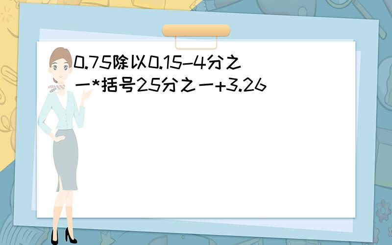 0.75除以0.15-4分之一*括号25分之一+3.26