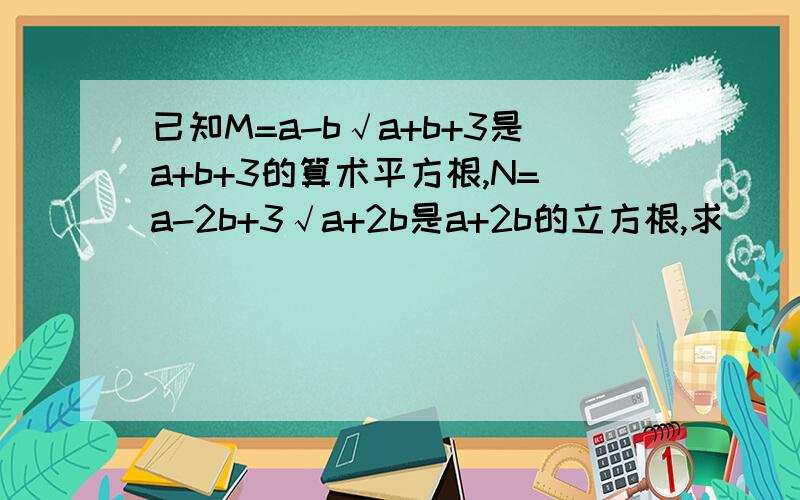 已知M=a-b√a+b+3是a+b+3的算术平方根,N=a-2b+3√a+2b是a+2b的立方根,求