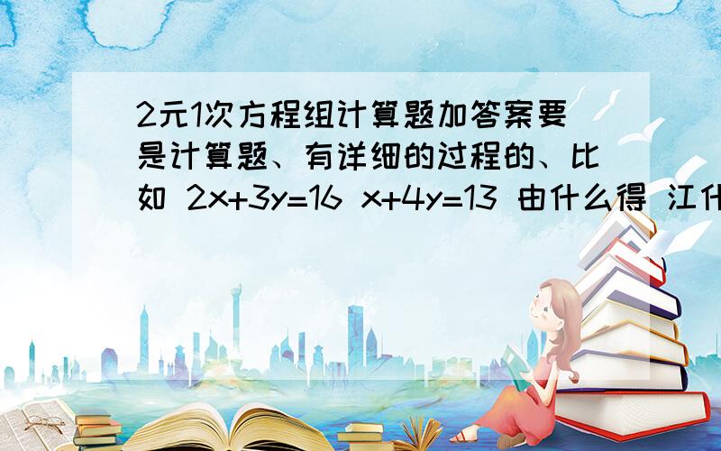 2元1次方程组计算题加答案要是计算题、有详细的过程的、比如 2x+3y=16 x+4y=13 由什么得 江什么带入 所以元方程组的解是 什么的