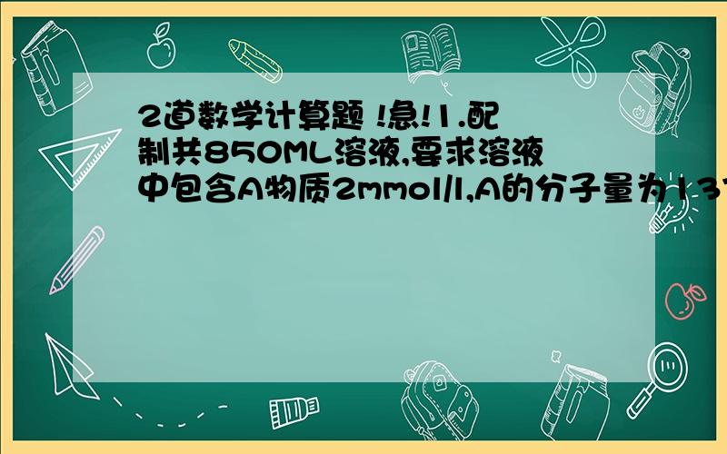 2道数学计算题 !急!1.配制共850ML溶液,要求溶液中包含A物质2mmol/l,A的分子量为137.5,B物质0.1moll/l,B的分子量为57.0,C物质2mmol/l,C的分子量为225.6,请写出计算过程2.两瓶纯化中的不同浓度的Apo a1校准