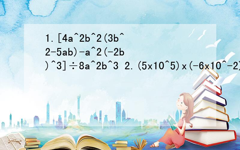 1.[4a^2b^2(3b^2-5ab)-a^2(-2b)^3]÷8a^2b^3 2.(5x10^5)x(-6x10^-2)÷（-1/2x10^-2）