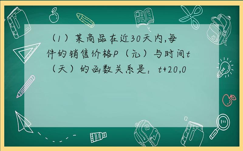 （1）某商品在近30天内,每件的销售价格P（元）与时间t（天）的函数关系是：t+20,0