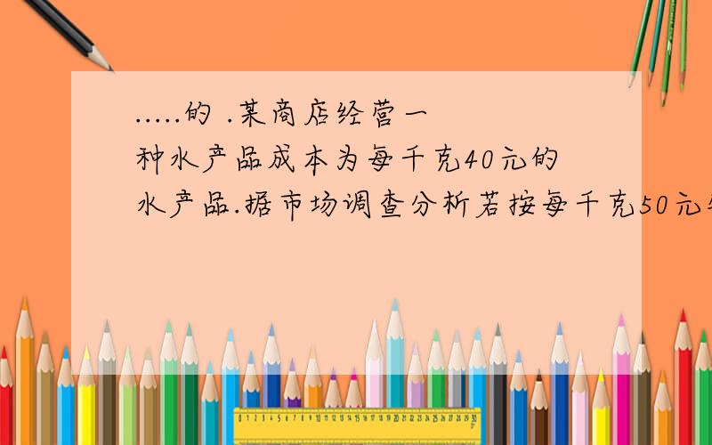 .....的 .某商店经营一种水产品成本为每千克40元的水产品.据市场调查分析若按每千克50元销售一个月能售出500千克销售价每涨一元月销售量就少10千克（1）求每个月销售量y（千克）与销售价