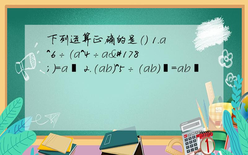 下列运算正确的是（） 1.a^6÷（a^4÷a²）=a² 2.(ab)^5÷(ab)³=ab²