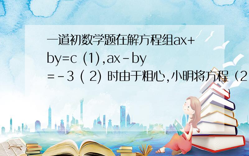 一道初数学题在解方程组ax+by=c (1),ax-by=－3 ( 2) 时由于粗心,小明将方程（2）中的－3错看成了3,而得到的解为x=3,y=6,小刚看错了方程（1）中b的值,而得到的解为x=15,y=18,已知两人都没有发生其他