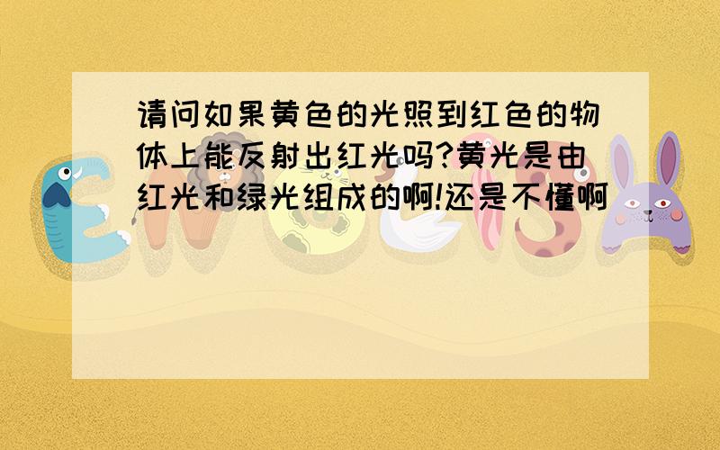 请问如果黄色的光照到红色的物体上能反射出红光吗?黄光是由红光和绿光组成的啊!还是不懂啊