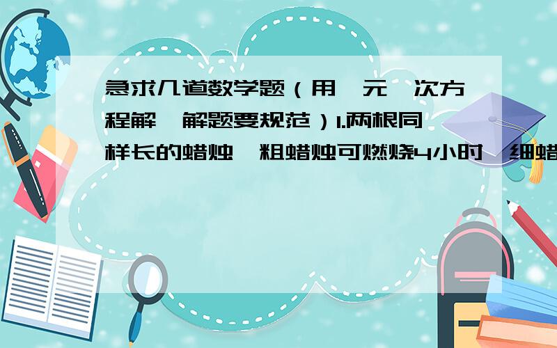 急求几道数学题（用一元一次方程解,解题要规范）1.两根同样长的蜡烛,粗蜡烛可燃烧4小时,细蜡烛可燃烧3小时.一次停电,同时点燃两根蜡烛,来电后同时熄灭,发现粗蜡烛的长是细蜡烛长的2倍.