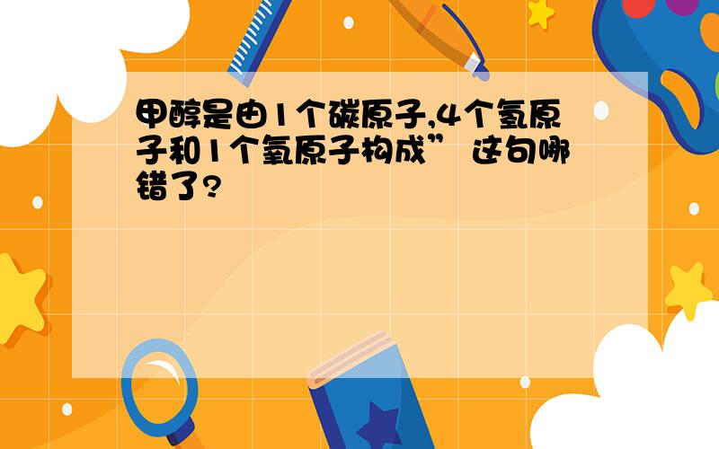 甲醇是由1个碳原子,4个氢原子和1个氧原子构成” 这句哪错了?