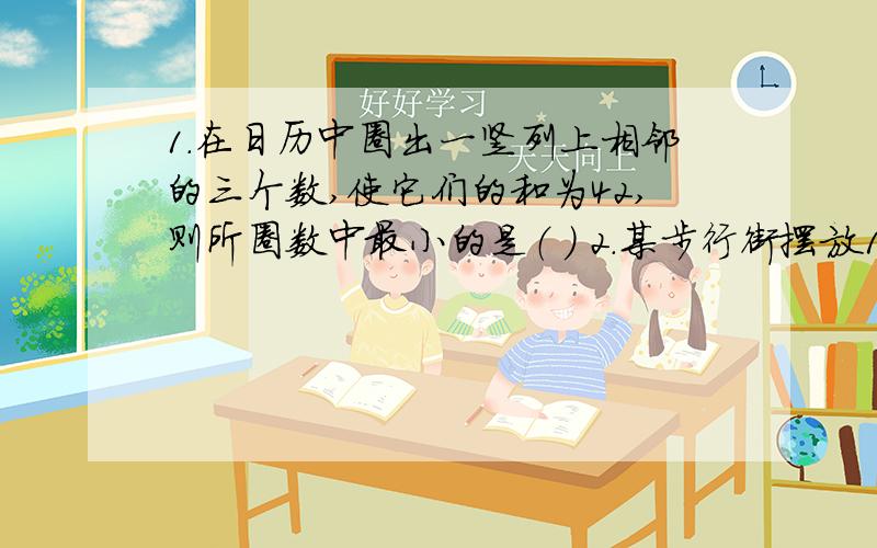 1.在日历中圈出一竖列上相邻的三个数,使它们的和为42,则所圈数中最小的是（ ） 2.某步行街摆放1.在日历中圈出一竖列上相邻的三个数,使它们的和为42,则所圈数中最小的是（ ）2.某步行街摆