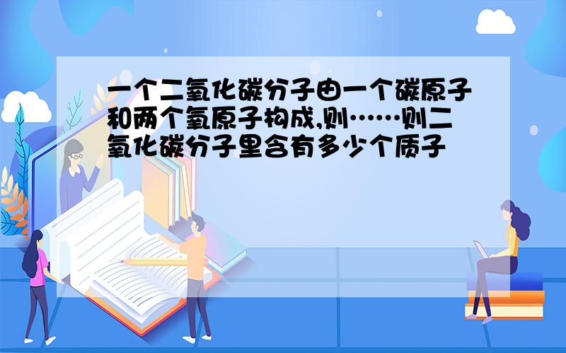 一个二氧化碳分子由一个碳原子和两个氧原子构成,则……则二氧化碳分子里含有多少个质子