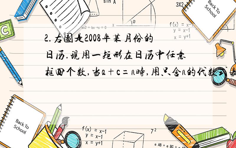 2.右图是2008年某月份的日历.现用一矩形在日历中任意框四个数,当a+c=n时,用只含n的代数式表示b+d为2.右图是2008年某月份的日历.现用一矩形在日历中任意框四个数,a bc d当a+c=n时,用只含n的代数