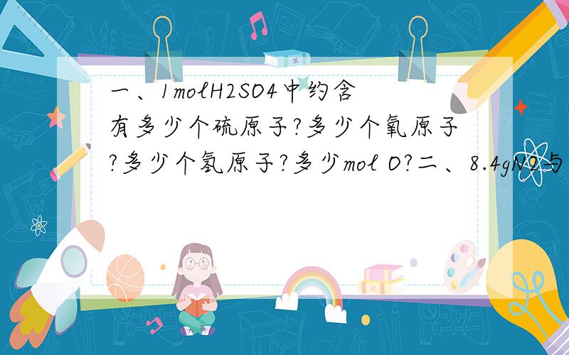 一、1molH2SO4中约含有多少个硫原子?多少个氧原子?多少个氢原子?多少mol O?二、8.4gN2与9.6g某单质Rx所含原子个数相同,且分子数之比为3：2,则R的相对原子质量是多少?x的值为多少?三、4.5g水与多