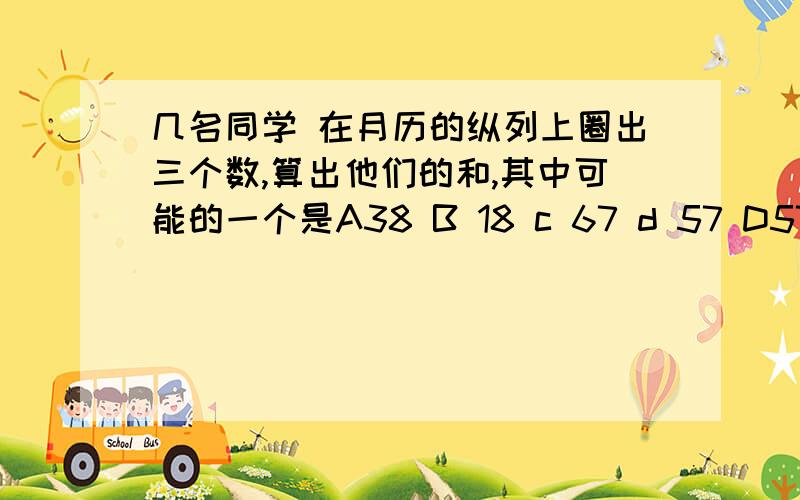 几名同学 在月历的纵列上圈出三个数,算出他们的和,其中可能的一个是A38 B 18 c 67 d 57 D57 快啊,为什么,都写出来,