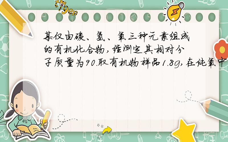 某仅由碳、氢、氧三种元素组成的有机化合物,经测定其相对分子质量为90.取有机物样品1.8g,在纯氧中完全燃烧,将产物先后通过浓硫酸和碱石灰,两者分別增重1.08g和2.64g.试求该有机物的分子式