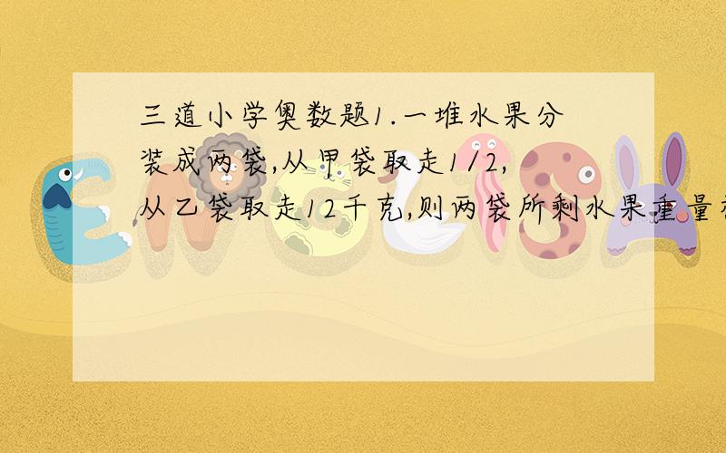 三道小学奥数题1.一堆水果分装成两袋,从甲袋取走1/2,从乙袋取走12千克,则两袋所剩水果重量相等；这时如果从乙袋余下的水果中再取走1/2,则乙袋中还剩下乙袋原来重量的1/3.原来这对水果共