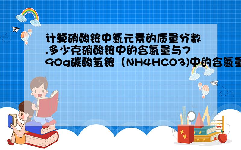 计算硝酸铵中氮元素的质量分数.多少克硝酸铵中的含氮量与790g碳酸氢铵（NH4HCO3)中的含氮量相当?计算硝酸铵（NH4NO3）中氮元素的质量分数.多少克硝酸铵中的含氮量与790g碳酸氢铵（NH4HCO3)中