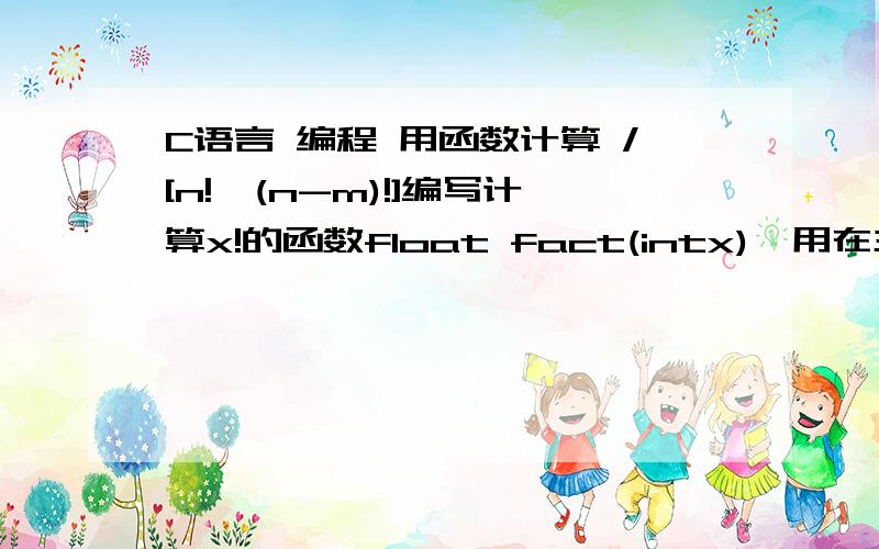 C语言 编程 用函数计算 /[n!*(n-m)!]编写计算x!的函数float fact(intx),用在主函数输入m,n的值（m>=n>=0),调用fact函数计算表达式m!/[n!(n-m)!]的值