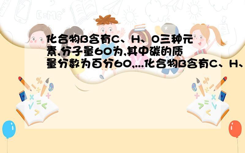 化合物B含有C、H、O三种元素,分子量60为,其中碳的质量分数为百分60,...化合物B含有C、H、O三种元素,分子量60为,其中碳的质量分数为百分60,氢的质量分数为百分13.3,B在催化剂的作用下被氧气氧