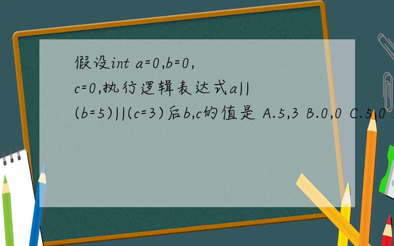 假设int a=0,b=0,c=0,执行逻辑表达式a||(b=5)||(c=3)后b,c的值是 A.5,3 B.0,0 C.5,0 D.0,3