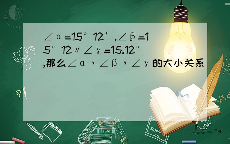 ∠α=15°12′,∠β=15°12〃∠γ=15.12°,那么∠α丶∠β丶∠γ的大小关系