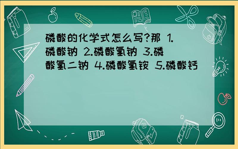 磷酸的化学式怎么写?那 1.磷酸钠 2.磷酸氢钠 3.磷酸氢二钠 4.磷酸氢铵 5.磷酸钙