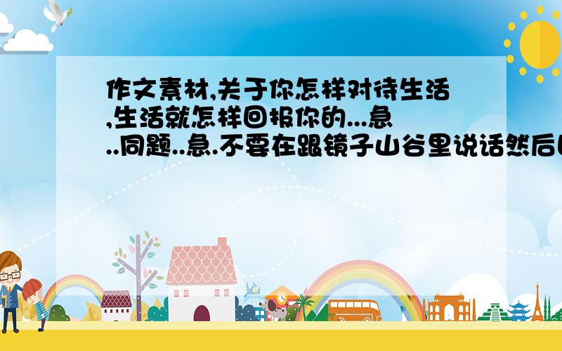 作文素材,关于你怎样对待生活,生活就怎样回报你的...急..同题..急.不要在跟镜子山谷里说话然后回声一样.的素材!