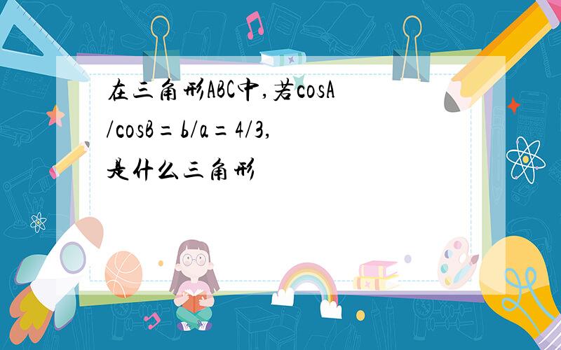 在三角形ABC中,若cosA/cosB=b/a=4/3,是什么三角形