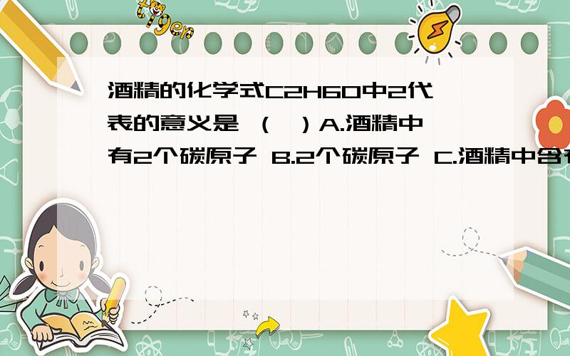 酒精的化学式C2H6O中2代表的意义是 （ ）A.酒精中有2个碳原子 B.2个碳原子 C.酒精中含有2个碳元素 D.每个酒精分子中含有2个碳原子4、关于4H2CO3的“1、2、3、4说法中正确的是 （ ）A．2代表碳