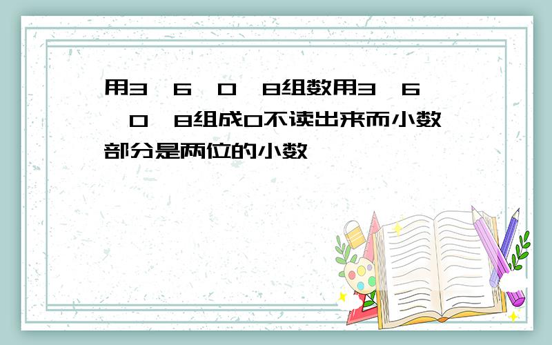 用3、6、0、8组数用3、6、0、8组成0不读出来而小数部分是两位的小数