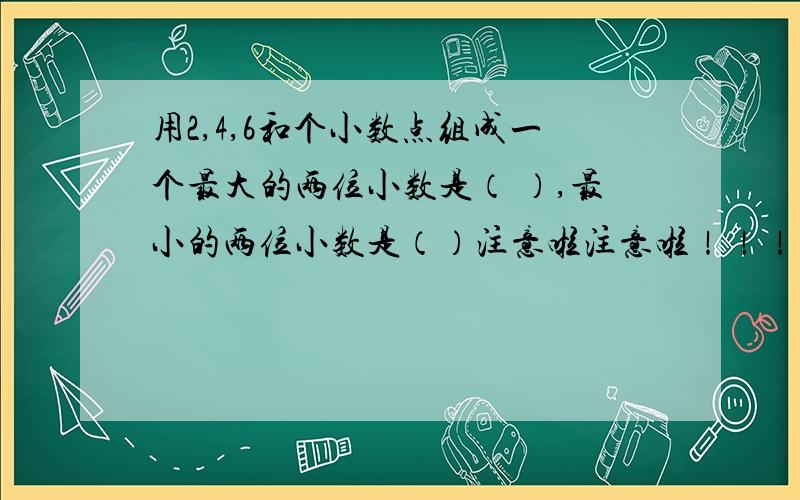 用2,4,6和个小数点组成一个最大的两位小数是（ ）,最小的两位小数是（）注意啦注意啦！！！！！！！！！是“最大的两位小数”，“最小的两位小数”！小数啊~~~~~~~~~~有没有要改的？