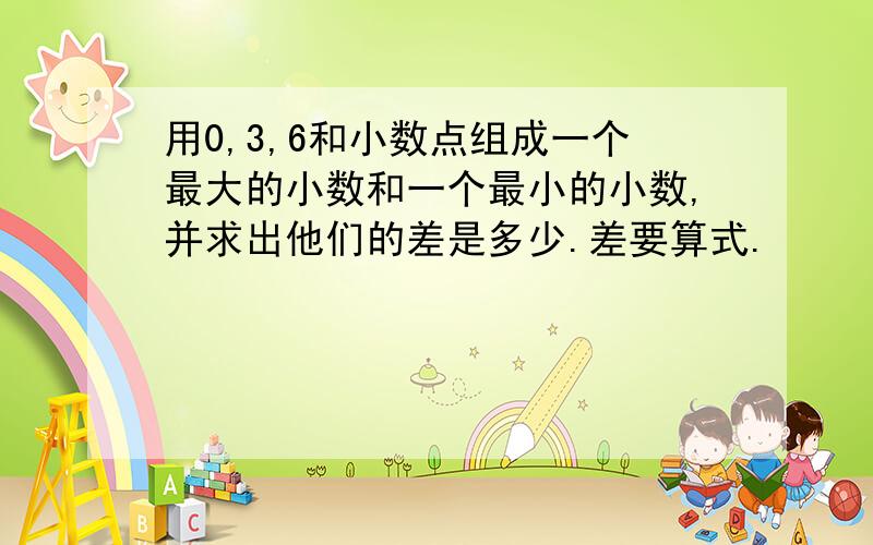 用0,3,6和小数点组成一个最大的小数和一个最小的小数,并求出他们的差是多少.差要算式.