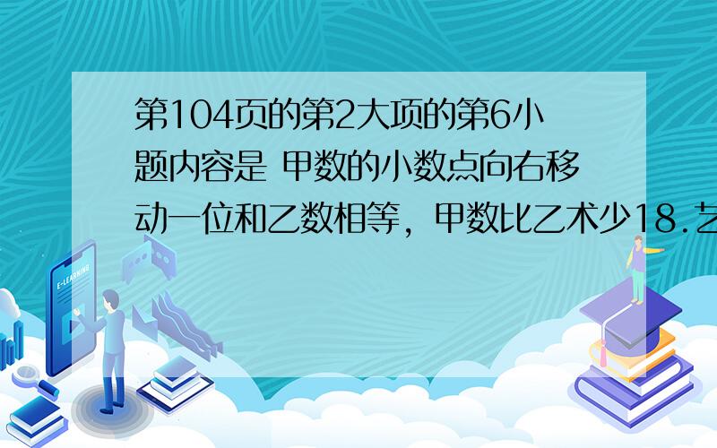 第104页的第2大项的第6小题内容是 甲数的小数点向右移动一位和乙数相等，甲数比乙术少18.艺术是多少？各位天才大妈大姐们帮帮忙啊 快快老师明天要 呜呜呜555555555，