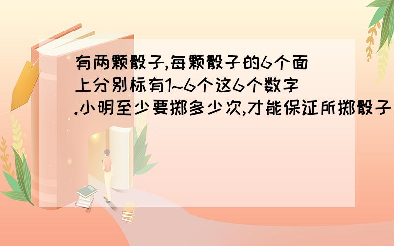 有两颗骰子,每颗骰子的6个面上分别标有1~6个这6个数字.小明至少要掷多少次,才能保证所掷骰子朝上的两人数字的和有两次是一样的?从1、3、5、7..37、39这20个奇数中.至少要取多少个数,才能