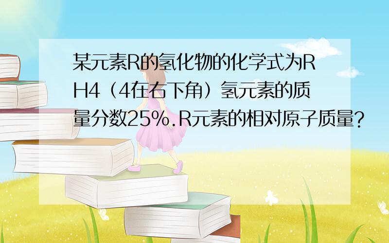 某元素R的氢化物的化学式为RH4（4在右下角）氢元素的质量分数25%.R元素的相对原子质量?