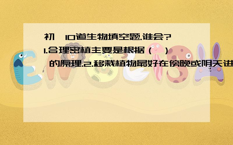 初一10道生物填空题.谁会?1.合理密植主要是根据（ ） 的原理.2.移栽植物最好在傍晚或阴天进行,并尽量去掉植物的一些叶子,这样做的目的是 （ ）3.食用的蒜黄缺少叶绿素,这是由于（ ） 原