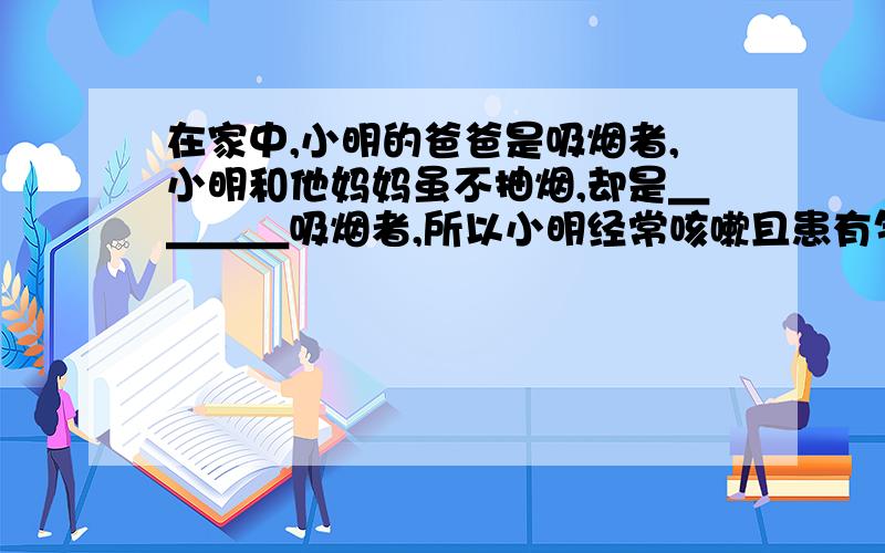 在家中,小明的爸爸是吸烟者,小明和他妈妈虽不抽烟,却是＿＿＿＿吸烟者,所以小明经常咳嗽且患有气管炎等疾病.这是因为烟雾中的尼古丁等有毒物质,抑制了气管、支气管内表面＿＿＿＿的